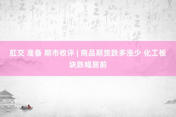 肛交 准备 期市收评 | 商品期货跌多涨少 化工板块跌幅居前