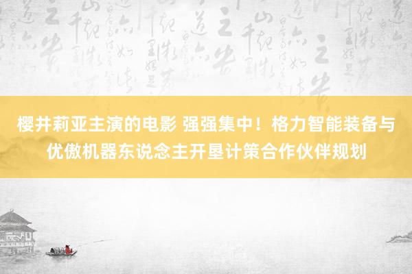 樱井莉亚主演的电影 强强集中！格力智能装备与优傲机器东说念主开垦计策合作伙伴规划