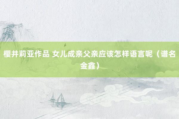 樱井莉亚作品 女儿成亲父亲应该怎样语言呢（谱名金鑫）