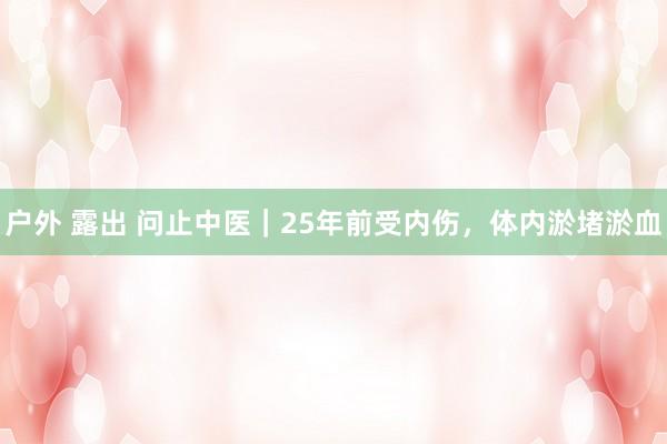 户外 露出 问止中医｜25年前受内伤，体内淤堵淤血