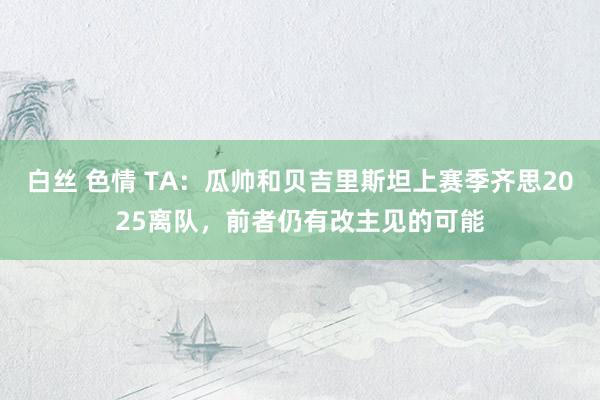 白丝 色情 TA：瓜帅和贝吉里斯坦上赛季齐思2025离队，前者仍有改主见的可能
