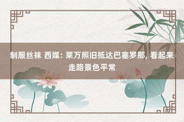 制服丝袜 西媒: 莱万照旧抵达巴塞罗那， 看起来走路景色平常