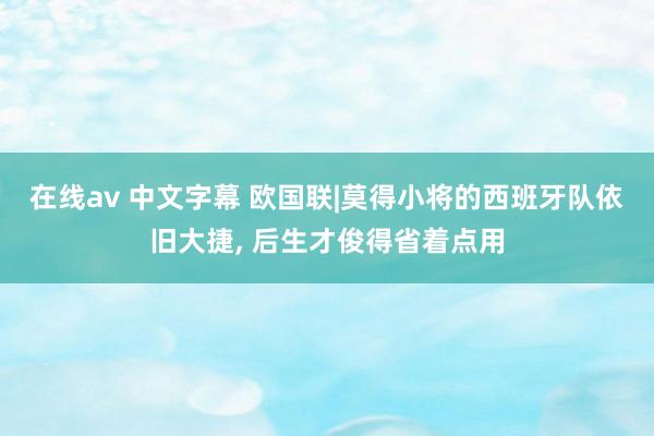 在线av 中文字幕 欧国联|莫得小将的西班牙队依旧大捷， 后生才俊得省着点用