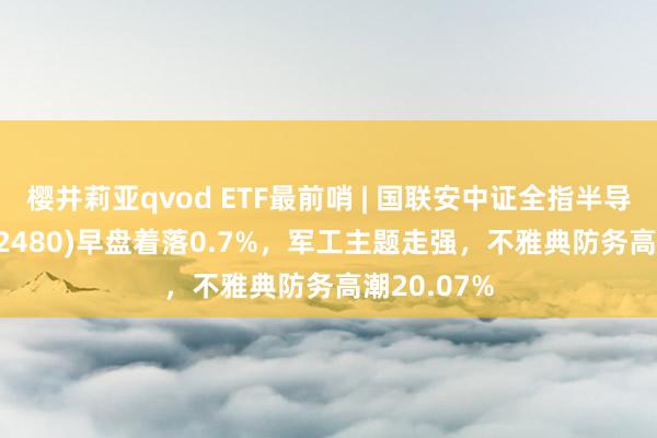 樱井莉亚qvod ETF最前哨 | 国联安中证全指半导体ETF(512480)早盘着落0.7%，军工主题走强，不雅典防务高潮20.07%