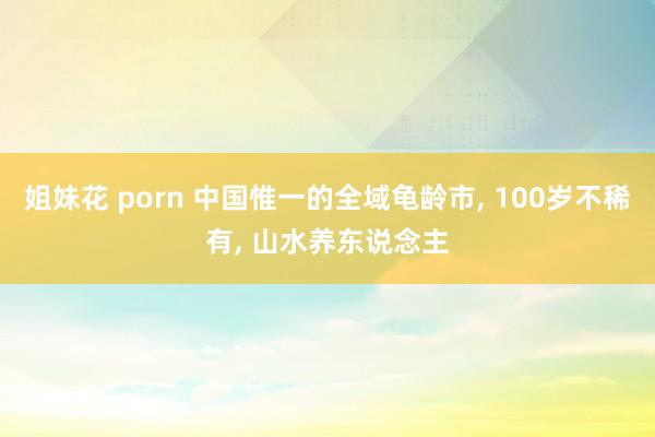 姐妹花 porn 中国惟一的全域龟龄市， 100岁不稀有， 山水养东说念主