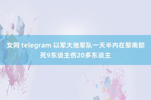 女同 telegram 以军大地军队一天半内在黎南部死9东谈主伤20多东谈主