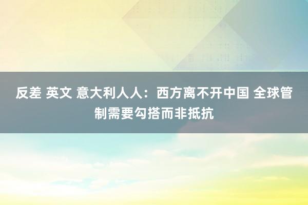 反差 英文 意大利人人：西方离不开中国 全球管制需要勾搭而非抵抗
