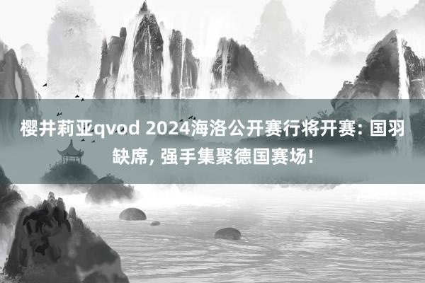 樱井莉亚qvod 2024海洛公开赛行将开赛: 国羽缺席， 强手集聚德国赛场!