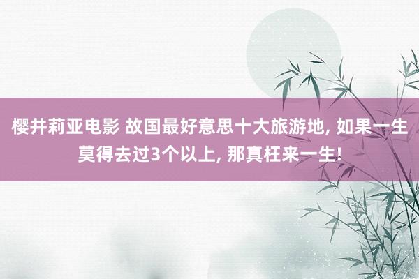 樱井莉亚电影 故国最好意思十大旅游地， 如果一生莫得去过3个以上， 那真枉来一生!