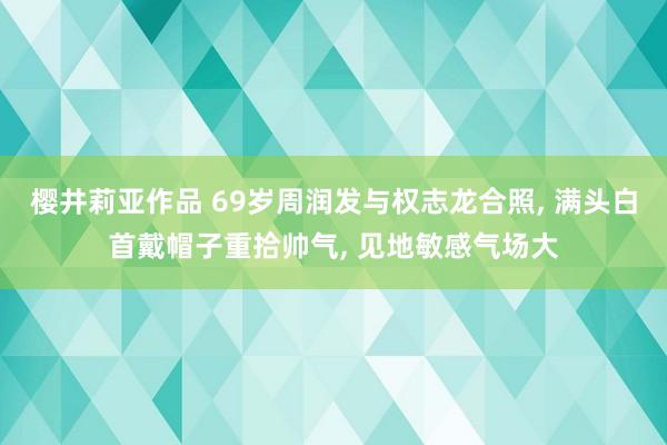 樱井莉亚作品 69岁周润发与权志龙合照， 满头白首戴帽子重拾帅气， 见地敏感气场大