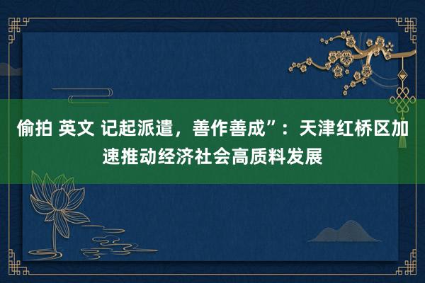偷拍 英文 记起派遣，善作善成”：天津红桥区加速推动经济社会高质料发展