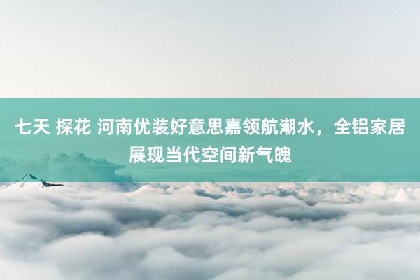 七天 探花 河南优装好意思嘉领航潮水，全铝家居展现当代空间新气魄