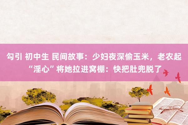 勾引 初中生 民间故事：少妇夜深偷玉米，老农起“淫心”将她拉进窝棚：快把肚兜脱了