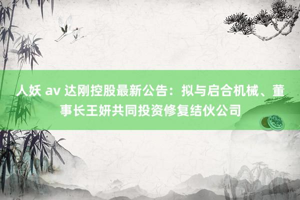 人妖 av 达刚控股最新公告：拟与启合机械、董事长王妍共同投资修复结伙公司