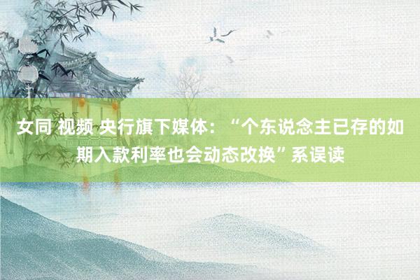 女同 视频 央行旗下媒体：“个东说念主已存的如期入款利率也会动态改换”系误读