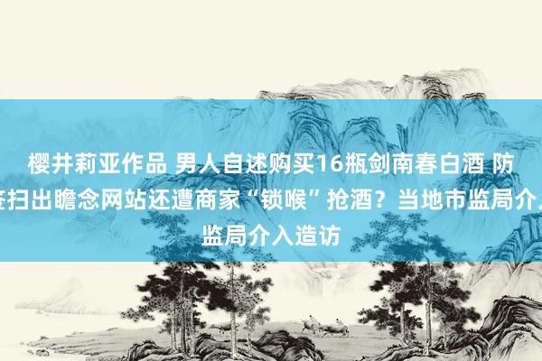 樱井莉亚作品 男人自述购买16瓶剑南春白酒 防伪标签扫出瞻念网站还遭商家“锁喉”抢酒？当地市监局介入造访