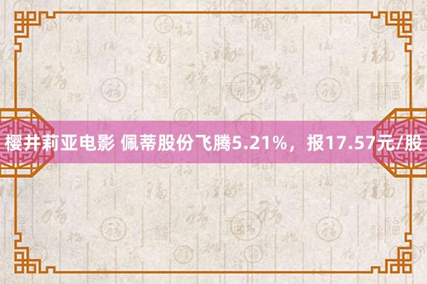 樱井莉亚电影 佩蒂股份飞腾5.21%，报17.57元/股