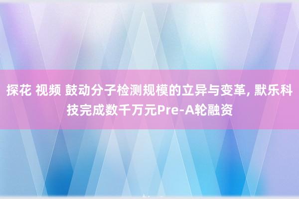 探花 视频 鼓动分子检测规模的立异与变革， 默乐科技完成数千万元Pre-A轮融资