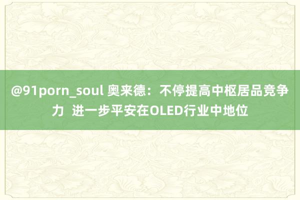 @91porn_soul 奥来德：不停提高中枢居品竞争力  进一步平安在OLED行业中地位