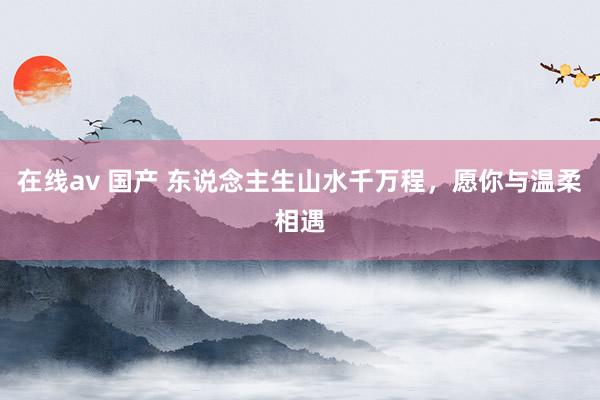 在线av 国产 东说念主生山水千万程，愿你与温柔相遇