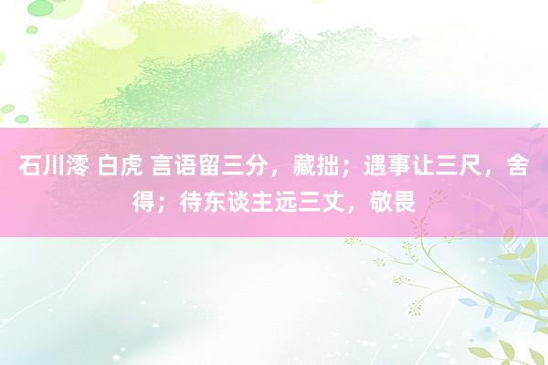 石川澪 白虎 言语留三分，藏拙；遇事让三尺，舍得；待东谈主远三丈，敬畏