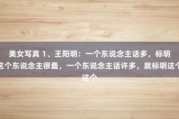 美女写真 1、王阳明：一个东说念主话多，标明这个东说念主很蠢，一个东说念主话许多，就标明这个