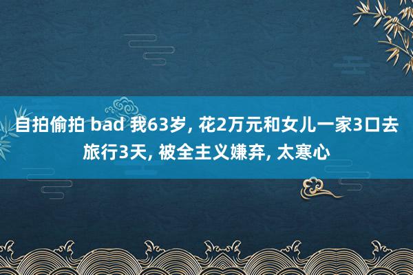 自拍偷拍 bad 我63岁， 花2万元和女儿一家3口去旅行3天， 被全主义嫌弃， 太寒心