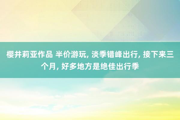 樱井莉亚作品 半价游玩， 淡季错峰出行， 接下来三个月， 好多地方是绝佳出行季