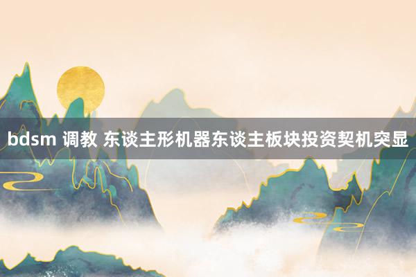 bdsm 调教 东谈主形机器东谈主板块投资契机突显
