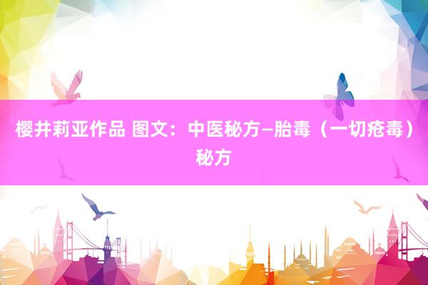 樱井莉亚作品 图文：中医秘方—胎毒（一切疮毒）秘方