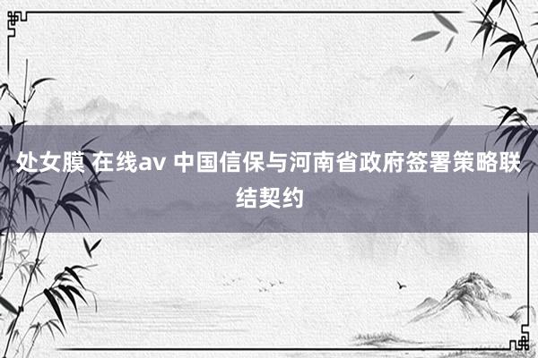 处女膜 在线av 中国信保与河南省政府签署策略联结契约