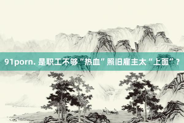 91porn. 是职工不够“热血”照旧雇主太“上面”？