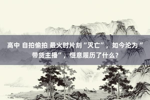 高中 自拍偷拍 最火时片刻“灭亡”，如今沦为“带货主播”，惬意履历了什么？