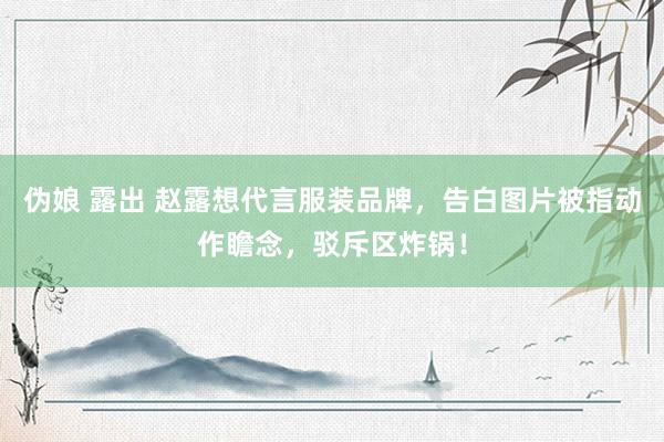 伪娘 露出 赵露想代言服装品牌，告白图片被指动作瞻念，驳斥区炸锅！