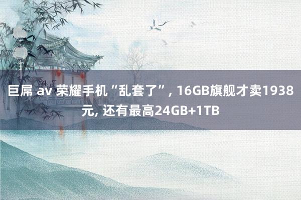 巨屌 av 荣耀手机“乱套了”， 16GB旗舰才卖1938元， 还有最高24GB+1TB