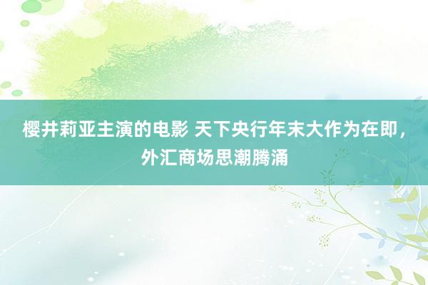 樱井莉亚主演的电影 天下央行年末大作为在即，外汇商场思潮腾涌