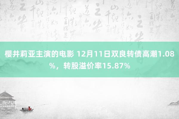 樱井莉亚主演的电影 12月11日双良转债高潮1.08%，转股溢价率15.87%