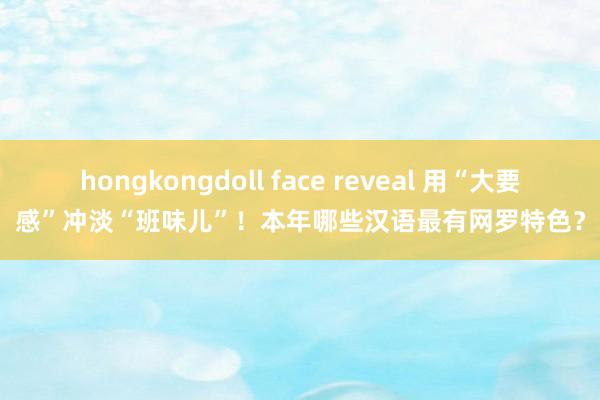 hongkongdoll face reveal 用“大要感”冲淡“班味儿”！本年哪些汉语最有网罗特色？