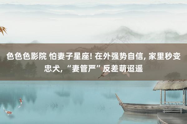 色色色影院 怕妻子星座! 在外强势自信， 家里秒变忠犬， “妻管严”反差萌迢遥