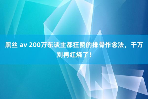 黑丝 av 200万东谈主都狂赞的排骨作念法，千万别再红烧了！