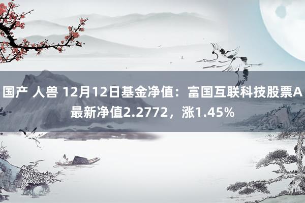 国产 人兽 12月12日基金净值：富国互联科技股票A最新净值2.2772，涨1.45%