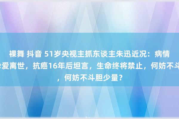裸舞 抖音 51岁央视主抓东谈主朱迅近况：病情加剧，挚爱离世，抗癌16年后坦言，生命终将禁止，何妨不斗胆少量？