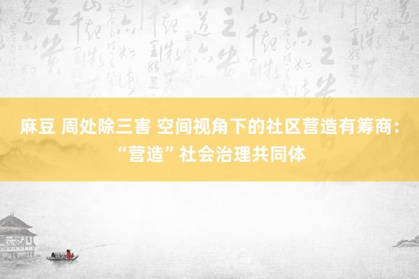 麻豆 周处除三害 空间视角下的社区营造有筹商：“营造”社会治理共同体