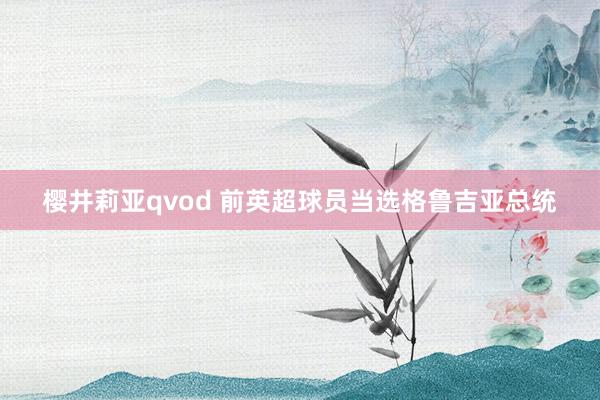 樱井莉亚qvod 前英超球员当选格鲁吉亚总统