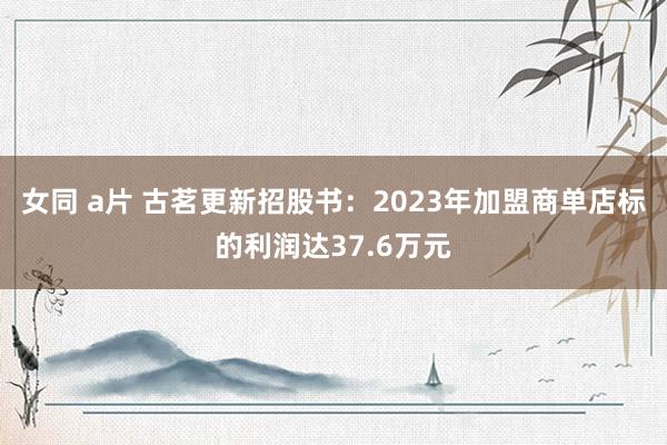 女同 a片 古茗更新招股书：2023年加盟商单店标的利润达37.6万元