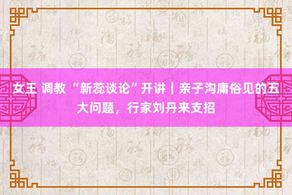 女王 调教 “新蕊谈论”开讲｜亲子沟庸俗见的五大问题，行家刘丹来支招
