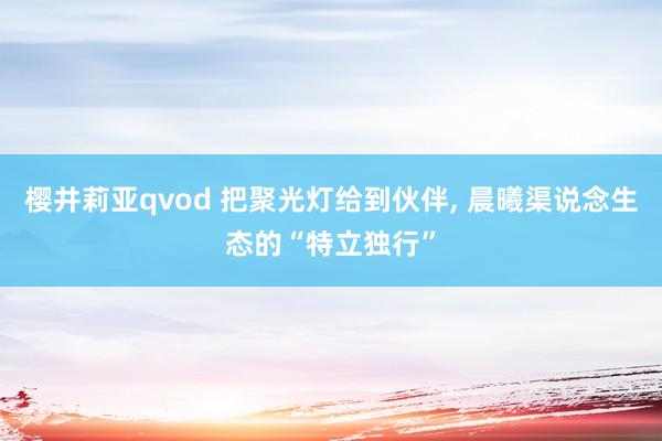 樱井莉亚qvod 把聚光灯给到伙伴, 晨曦渠说念生态的“特立独行”