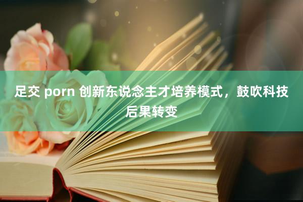 足交 porn 创新东说念主才培养模式，鼓吹科技后果转变