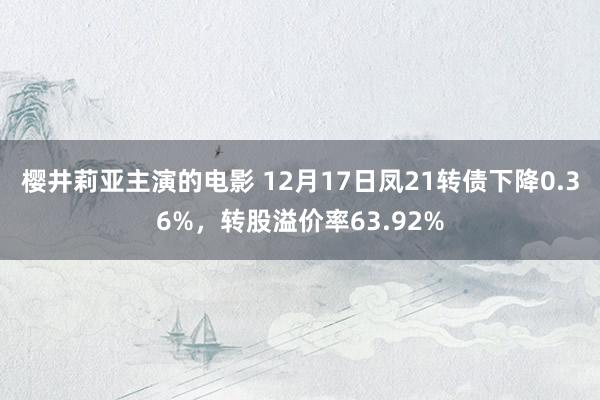 樱井莉亚主演的电影 12月17日凤21转债下降0.36%，转股溢价率63.92%