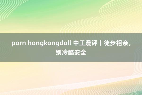 porn hongkongdoll 中工漫评丨徒步相亲，别冷酷安全